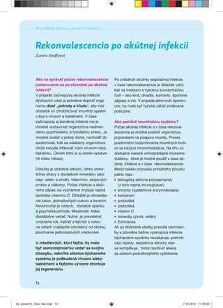 Ako odolať stresu a posilniť imunitu?
14
Zuzana Abaffyová
Rekonvalescencia po akútnej infekcii
Ako sa správať počas rekonvalescencie
(zotavovanie sa po chorobe) po akútnej
infekcii?
V prípade začínajúcej akútnej infekcie
dýchacích ciest je potrebné dopriať orga-
nizmu dosť „pohody a kľudu“, aby mal
dostatok síl zmobilizovať imunitný systém
v boji s vírusmi a baktériami. V čase
začínajúcej aj banálnej infekcie nie je
vhodné vystavovať organizmus nadmer-
nému psychickému a fyzickému stresu. Je
vhodné zostať v pokoji doma, nechodiť do
spoločnosti, kde sa oslabený organizmus
môže navyše inﬁkovať iným vírusom resp.
baktériou. Okrem toho je aj okolie vystave-
né riziku nákazy.
Dôležitý je dostatok tekutín, ľahko strávi-
teľnej stravy s dostatkom minerálov (ako
napr. selén a zinok), vitamínov, stopových
prvkov a vlákniny. Počas infekcie a akút-
neho zápalu sa významne zvyšuje najmä
spotreba vitamínu C. Dôležité je obmedze-
nie tukov, jednoduchých cukrov a korenín.
Nevyhnutný je oddych, dostatok spánku
a psychická pohoda. Miestnosti treba
dostatočne vetrať. Nutné je pravidelné
umývanie rúk, kašľať a kýchať s rukou
na ústach (najlepšie odvrátený od okolia),
používanie jednorazových vreckoviek.
U mladistvých, ktorí fajčia, by malo
byť samozrejmosťou vzdať sa svojho
zlozvyku, nakoľko sliznica dýchacieho
systému je poškodená vírusmi alebo
baktériami a fajčenie výrazne zhoršuje
jej regeneráciu.
Po zvládnutí akútnej respiračnej infekcie
v čase rekonvalescencie je dôležité vyhý-
bať sa miestam s vysokou koncentráciou
ľudí – ako kiná, divadlá, koncerty, športové
zápasy a iné. V prípade aktívnych športov-
cov, by mala byť fyzická záťaž pridávaná
postupne.
Ako pomôcť imunitnému systému?
Počas akútnej infekcie a v čase rekonva-
lescencie je vhodné posilniť organizmus
prípravkami na podporu imunity. Proces
pozitívneho ovplyvňovania imunitných funk-
cií sa nazýva imunomodulácia. Na trhu sú
dostupné viaceré voľnopredajné imunomo-
dulátory, ktoré je možné použiť v čase ak-
útnej infekcie a v čase rekonvalescencie.
Medzi takéto prípravky prírodného pôvodu
patria napr.:
biologicky aktívne polysacharidy
(z nich najmä imunoglukan)
enzýmy (systémová enzymoterapia)
kolostrum
probiotiká
prebiotiká
vitamín C
minerály (zinok, selén)
Echinacea
Ak sú dodržané všetky pravidlá samolieč-
by a pôvodne bežne vyzerajúca infekcia
dýchacieho systému neustupuje, pretrvá-
vajú teploty, respektíve klinický stav
sa komplikuje, treba navštíviť lekára
za účelom podrobnejšieho vyšetrenia.
A5_detido15_7dec_tlac.indd 14A5_detido15_7dec_tlac.indd 14 7.12.2012 11:28:327.12.2012 11:28:32
 