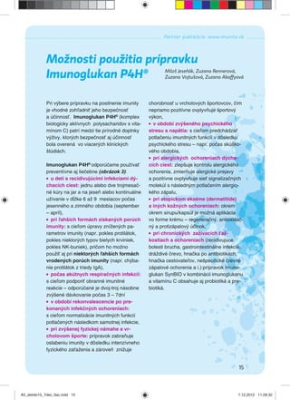 15
Partner publikácie: www.imunita.sk
Možnosti použitia prípravku
Imunoglukan P4H® Miloš Jeseňák, Zuzana Rennerová,
Zuzana Vojtušová, Zuzana Abaffyová
Pri výbere prípravku na posilnenie imunity
je vhodné zohľadniť jeho bezpečnosť
a účinnosť. Imunoglukan P4H®
(komplex
biologicky aktívnych polysacharidov s vita-
mínom C) patrí medzi tie prírodné doplnky
výživy, ktorých bezpečnosť aj účinnosť
bola overená vo viacerých klinických
štúdiách.
Imunoglukan P4H®
odporúčame používať
preventívne aj liečebne (obrázok 3):
u detí s recidivujúcimi infekciami dý-
chacích ciest: jednu alebo dve trojmesač-
né kúry na jar a na jeseň alebo kontinuálne
užívanie v dĺžke 6 až 9 mesiacov počas
jesenného a zimného obdobia (september
– apríl),
pri ľahších formách získaných porúch
imunity: s cieľom úpravy znížených pa-
rametrov imunity (napr. pokles protilátok,
pokles niektorých typov bielych krviniek,
pokles NK-buniek), pričom ho možno
použiť aj pri niektorých ľahších formách
vrodených porúch imunity (napr. chýba-
nie protilátok z triedy IgA),
počas akútnych respiračných infekcií:
s cieľom podporiť obranné imunitné
reakcie – odporúčané je dvoj-troj násobne
zvýšené dávkovanie počas 3 – 7dní
v období rekonvalescencie po pre-
konaných infekčných ochoreniach:
s cieľom normalizácie imunitných funkcií
potlačených následkom samotnej infekcie,
pri zvýšenej fyzickej námahe a vr-
cholovom športe: prípravok zabraňuje
oslabeniu imunity v dôsledku intenzívneho
fyzického zaťaženia a zároveň znižuje
chorobnosť u vrcholových športovcov, čím
nepriamo pozitívne ovplyvňuje športový
výkon,
v období zvýšeného psychického
stresu a napätia: s cieľom predchádzať
potlačeniu imunitných funkcií v dôsledku
psychického stresu – napr. počas skúško-
vého obdobia,
pri alergických ochoreniach dýcha-
cích ciest: zlepšuje kontrolu alergického
ochorenia, zmierňuje alergické prejavy
a pozitívne ovplyvňuje sieť signalizačných
molekúl s následným potlačením alergic-
kého zápalu,
pri atopickom ekzéme (dermatitíde)
a iných kožných ochoreniach: okrem
okrem sirupu/kapsúl je možná aplikácia
vo forme krému – regeneračný, antioxidač-
ný a protizápalový účinok,
pri chronických zažívacích ťaž-
kostiach a ochoreniach (recidivujúce
bolesti brucha, gastrointestinálne infekcie,
dráždivé črevo, hnačka po antibiotikách,
hnačka cestovateľov, nešpeciﬁcké črevné
zápalové ochorenia a i.):prípravok Imuno-
glukan SynBIO v kombinácii imunoglukanu
a vitamínu C obsahuje aj probiotiká a pre-
biotiká.
A5_detido15_7dec_tlac.indd 15A5_detido15_7dec_tlac.indd 15 7.12.2012 11:28:327.12.2012 11:28:32
 
