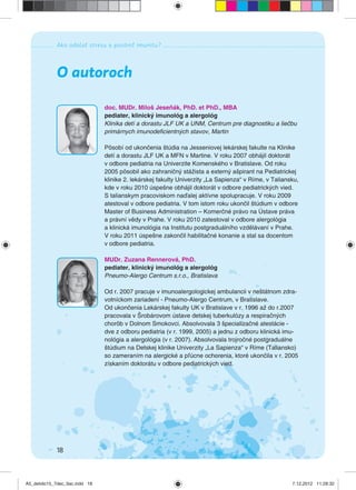 Ako odolať stresu a posilniť imunitu?
18
O autoroch
doc. MUDr. Miloš Jeseňák, PhD. et PhD., MBA
pediater, klinický imunológ a alergológ
Klinika detí a dorastu JLF UK a UNM, Centrum pre diagnostiku a liečbu
primárnych imunodeﬁcientných stavov, Martin
Pôsobí od ukončenia štúdia na Jesseniovej lekárskej fakulte na Klinike
detí a dorastu JLF UK a MFN v Martine. V roku 2007 obhájil doktorát
v odbore pediatria na Univerzite Komenského v Bratislave. Od roku
2005 pôsobil ako zahraničný stážista a externý ašpirant na Pediatrickej
klinike 2. lekárskej fakulty Univerzity „La Sapienza“ v Ríme, v Taliansku,
kde v roku 2010 úspešne obhájil doktorát v odbore pediatrických vied.
S talianskym pracoviskom naďalej aktívne spolupracuje. V roku 2009
atestoval v odbore pediatria. V tom istom roku ukončil štúdium v odbore
Master of Business Administration – Komerčné právo na Ústave práva
a právní vědy v Prahe. V roku 2010 zatestoval v odbore alergológia
a klinická imunológia na Institutu postgraduálního vzdělávaní v Prahe.
V roku 2011 úspešne zakončil habilitačné konanie a stal sa docentom
v odbore pediatria.
MUDr. Zuzana Rennerová, PhD.
pediater, klinický imunológ a alergológ
Pneumo-Alergo Centrum s.r.o., Bratislava
Od r. 2007 pracuje v imunoalergologickej ambulancii v neštátnom zdra-
votníckom zariadení - Pneumo-Alergo Centrum, v Bratislave.
Od ukončenia Lekárskej fakulty UK v Bratislave v r. 1996 až do r.2007
pracovala v Šrobárovom ústave detskej tuberkulózy a respiračných
chorôb v Dolnom Smokovci. Absolvovala 3 špecializačné atestácie -
dve z odboru pediatria (v r. 1999, 2005) a jednu z odboru klinická imu-
nológia a alergológia (v r. 2007). Absolvovala trojročné postgraduálne
štúdium na Detskej klinike Univerzity „La Sapienza“ v Ríme (Taliansko)
so zameraním na alergické a pľúcne ochorenia, ktoré ukončila v r. 2005
získaním doktorátu v odbore pediatrických vied.
A5_detido15_7dec_tlac.indd 18A5_detido15_7dec_tlac.indd 18 7.12.2012 11:28:327.12.2012 11:28:32
 