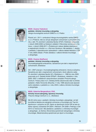 19
Partner publikácie: www.imunita.sk
MUDr. Zuzana Vojtušová
pediater, klinický imunológ a alergológ
Alergo-imunologické centrum EMED s.r.o, Prešov
Pôsobí od r. 2011 v ambulancii Alergo-imunologického centra EMED
s.r.o v Prešove, kde sa venuje alergickým ochoreniam a poruchám imu-
nity u detí. Po ukončení Lekárskej fakulty UPJŠ v Košiciach pracovala
v rokoch 2000-2006 na Detskom oddelení Vítkovickej nemocnice v Os-
trave, v rokoch 2006-2011 v Šrobárovom ústave detskej tuberkulózy
a respiračných chorôb n.o. v Dol-nom Smokovci. Má atestáciu 1. stupňa
z pediatrie, a špecializovanú spôsobilosť v odbore detské lekárstvo v ČR.
V roku 2009 získala v Prahe atestáciu v odbore klinická imunológia
a alergológia.
MUDr. Zuzana Abaffyová
pediater, klinický imunológ a alergológ
Imunoalergologická ambulancia, Sanatórium pre deti s respiračnými
ochoreniami, Bratislava
Od r. 2007 pracuje v imunoalergologickej ambulancii, ktorá je súčasťou
Sanatória pre deti s respiračnými ochoreniami, ktoré odborne vedie.
Po ukončení Lekárskej fakulty UK v Bratislave v r. 1996 do roku 2005
pracovala na II. Detskej klinike DFNsP v Bratislave, následne v roku
2005- 2007 v neštátnom zdravotníckom zariadení Pneumo-alergo
Centrum. Počas práce na II. Detskej klinike absolvovala stáž na klinike
pediatrie v Bello Horizonte (Brazília). V roku 1999 absolvovala špeciali-
začnú atestáciu z pediatrie a v roku 2004 z odboru klinická imunológia
a alergológia.
MUDr. Katarína Bergendiová, PhD.
klinický imuno-alergológ, športový imunológ
Pneumo-Alergo Centrum s.r.o., Bratislava
Má 20 ročnú prax v pediatrii, klinickej imunológii a alergológii. Je tiež
konziliárna lekárka pre alergické ochorenia a imunológiu pre Top-tím
športovcov v príprave na OH. Spolu so športovým tímom SR sa ako le-
kárka výpravy zúčastnila OH 2004 v Aténach, OH 2008 v Pekingu a OH
2010 vo Vancouveri. Má atestácie z pediatrie a z klinickej imunológie
a alergológie. Je členkou Slovenskej spoločnosti alergológie a klinickej
imunológie, Medzinárodnej spoločnosti pre šport a imunológiu.
A5_detido15_7dec_tlac.indd 19A5_detido15_7dec_tlac.indd 19 7.12.2012 11:28:327.12.2012 11:28:32
 