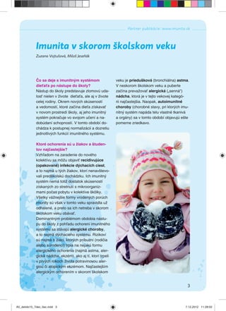 3
Partner publikácie: www.imunita.sk
Zuzana Vojtušová, Miloš Jeseňák
Imunita v skorom školskom veku
Čo sa deje s imunitným systémom
dieťaťa po nástupe do školy?
Nástup do školy predstavuje zlomovú uda-
losť nielen v živote dieťaťa, ale aj v živote
celej rodiny. Okrem nových skúseností
a vedomostí, ktoré začína dieťa získavať
v novom prostredí školy, aj jeho imunitný
systém pokračuje vo svojom učení a na-
dobúdaní schopností. V tomto období do-
chádza k postupnej normalizácii a dozretiu
jednotlivých funkcií imunitného systému.
Ktoré ochorenia sú u žiakov a študen-
tov najčastejšie?
Vzhľadom na zaradenie do nového
kolektívu sa môžu objaviť recidivujúce
(opakované) infekcie dýchacích ciest,
a to najmä u tých žiakov, ktorí nenavštevo-
vali predškolskú dochádzku. Ich imunitný
systém nemá totiž dostatok skúseností
získaných zo stretnutí s mikroorganiz-
mami počas pobytu v kolektíve škôlky.
Všetky vážnejšie formy vrodených porúch
imunity sú však v tomto veku spravidla už
odhalené, a preto sa ich netreba v skorom
školskom veku obávať.
Dominantným problémom obdobia nástu-
pu do školy z pohľadu ochorení imunitného
systému sa stávajú alergické choroby,
a to najmä dýchacieho systému. Rizikoví
sú najmä tí žiaci, ktorých príbuzní (rodičia
alebo súrodenci) trpia na nejakú formu
alergického ochorenia (najmä astma, aler-
gická nádcha, ekzém), ako aj tí, ktorí trpeli
v prvých rokoch života potravinovou aler-
giou či atopickým ekzémom. Najčastejším
alergickým ochorením v skorom školskom
veku je priedušková (bronchiálna) astma.
V neskorom školskom veku a puberte
začína prevažovať alergická („senná“)
nádcha, ktorá je v tejto vekovej kategó-
rii najčastejšia. Naopak, autoimunitné
choroby (chorobné stavy, pri ktorých imu-
nitný systém napáda telu vlastné tkanivá
a orgány) sa v tomto období objavujú ešte
pomerne zriedkavo.
A5_detido15_7dec_tlac.indd 3A5_detido15_7dec_tlac.indd 3 7.12.2012 11:28:027.12.2012 11:28:02
 
