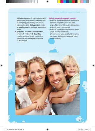 5
Partner publikácie: www.imunita.sk
dohľadom pediatra, či v komplikovaných
prípadoch aj špecialistu (infektológ, imu-
no-alergológ, pneumológ, ORL lekár),
nepodceňovanie doby pre zotavenie
sa po chorobe - dostatočná rekonvales-
cencia,
správne a uvážené užívanie liekov
a rôznych výživových doplnkov
s cieľom podpory funkcií imunitného
systému a urýchlenia jeho zotavenia
sa po chorobe.
Kedy je potrebné podporiť imunitu?
v období zvýšeného výskytu vírusových
ochorení, najmä na jeseň a v zime
pri prudkých zmenách a výkyvoch počasia
v období pred a po operácii
v období zvýšeného psychického stresu
(napr. skúškové obdobie)
pri nadmernej fyzickej záťaži (intenzívne
tréningy u športovcov, nárazové inten-
zívne tréningy)
A5_detido15_7dec_tlac.indd 5A5_detido15_7dec_tlac.indd 5 7.12.2012 11:28:117.12.2012 11:28:11
 