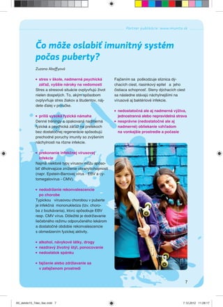 7
Partner publikácie: www.imunita.sk
Zuzana Abaffyová
Čo môže oslabiť imunitný systém
počas puberty?
stres v škole, nadmerná psychická
záťaž, vyššie nároky na vedomosti
Stres a stresové situácie ovplyvňujú život
nielen dospelých. To, akým spôsobom
ovplyvňuje stres žiakov a študentov, náj-
dete ďalej v príručke.
príliš vysoká fyzická námaha
Denné tréningy a opakovaná nadmerná
fyzická a psychická záťaž na pretekoch
bez dostatočnej regenerácie spôsobujú
prechodné poruchy imunity so zvýšením
náchylnosti na rôzne infekcie.
prekonanie infekčnej vírusovej
infekcie
Najmä niektoré typy vírusov môžu spôso-
biť dlhotrvajúce zníženie obranyschopnosti
(napr. Epstein-Barrovej vírus - EBV a cy-
tomegalovírus - CMV).
nedodržanie rekonvalescencie
po chorobe
Typickou vírusovou chorobou v puberte
je infekčná mononukleóza (tzv. choro-
ba z bozkávania), ktorú spôsobuje EBV
resp. CMV vírus. Dôležité je dodržiavanie
liečebného režimu odporučeného lekárom
a dostatočné obdobie rekonvalescencie
s obmedzením fyzickej aktivity.
alkohol, návykové látky, drogy
nezdravý životný štýl, ponocovanie
nedostatok spánku
fajčenie alebo zdržiavanie sa
v zafajčenom prostredí
Fajčením sa poškodzuje sliznica dý-
chacích ciest, riasinkový epitel a jeho
čistiaca schopnosť. Steny dýchacích ciest
sa následne stávajú náchylnejšími na
vírusové aj baktériové infekcie.
nedostatočná ale aj nadmerná výživa,
jednostranná alebo nepravidelná strava
nesprávne (nedostatočné ale aj
nadmerné) obliekanie vzhľadom
na vonkajšie prostredie a počasie
A5_detido15_7dec_tlac.indd 7A5_detido15_7dec_tlac.indd 7 7.12.2012 11:28:177.12.2012 11:28:17
 