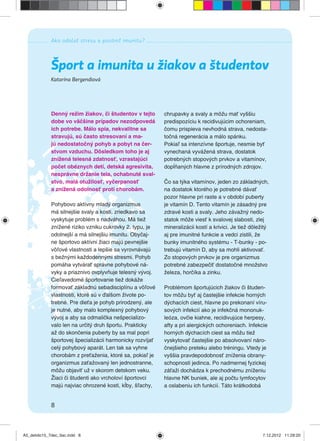 Ako odolať stresu a posilniť imunitu?
8
Katarína Bergendiová
Šport a imunita u žiakov a študentov
Denný režim žiakov, či študentov v tejto
dobe vo väčšine prípadov nezodpovedá
ich potrebe. Málo spia, nekvalitne sa
stravujú, sú často stresovaní a ma-
jú nedostatočný pohyb a pobyt na čer-
stvom vzduchu. Dôsledkom toho je aj
znížená telesná zdatnosť, vzrastajúci
počet obéznych detí, detská agresivita,
nesprávne držanie tela, ochabnuté sval-
stvo, malá otužilosť, vyčerpanosť
a znížená odolnosť proti chorobám.
Pohybovo aktívny mladý organizmus
má silnejšie svaly a kosti, zriedkavo sa
vyskytuje problém s nadváhou. Má tiež
znížené riziko vzniku cukrovky 2. typu, je
odolnejší a má silnejšiu imunitu. Obyčaj-
ne športovo aktívni žiaci majú pevnejšie
vôľové vlastnosti a lepšie sa vyrovnávajú
s bežnými každodennými stresmi. Pohyb
pomáha vytvárať správne pohybové ná-
vyky a priaznivo ovplyvňuje telesný vývoj.
Cieľavedomé športovanie tiež dokáže
formovať základnú sebadisciplínu a vôľové
vlastnosti, ktoré sú v ďalšom živote po-
trebné. Pre dieťa je pohyb prirodzený, ale
je nutné, aby malo komplexný pohybový
vývoj a aby sa odmalička nešpecializo-
valo len na určitý druh športu. Prakticky
až do skončenia puberty by sa mal popri
športovej špecializácii harmonicky rozvíjať
celý pohybový aparát. Len tak sa vyhne
chorobám z preťaženia, ktoré sa, pokiaľ je
organizmus zaťažovaný len jednostranne,
môžu objaviť už v skorom detskom veku.
Žiaci či študenti ako vrcholoví športovci
majú najviac ohrozené kosti, kĺby, šľachy,
chrupavky a svaly a môžu mať vyššiu
predispozíciu k recidivujúcim ochoreniam,
čomu prispieva nevhodná strava, nedosta-
točná regenerácia a málo spánku.
Pokiaľ sa intenzívne športuje, nesmie byť
vynechaná vyvážená strava, dostatok
potrebných stopových prvkov a vitamínov,
dopĺňaných hlavne z prírodných zdrojov.
Čo sa týka vitamínov, jeden zo základných,
na dostatok ktorého je potrebné dávať
pozor hlavne pri raste a v období puberty
je vitamín D. Tento vitamín je zásadný pre
zdravé kosti a svaly. Jeho závažný nedo-
statok môže viesť k svalovej slabosti, zlej
mineralizácii kostí a krivici. Je tiež dôležitý
aj pre imunitné funkcie a vedci zistili, že
bunky imunitného systému - T-bunky - po-
trebujú vitamín D, aby sa mohli aktivovať.
Zo stopových prvkov je pre organizmus
potrebné zabezpečiť dostatočné množstvo
železa, horčíka a zinku.
Problémom športujúcich žiakov či študen-
tov môžu byť aj častejšie infekcie horných
dýchacích ciest, hlavne po prekonaní víru-
sových infekcií ako je infekčná mononuk-
leóza, ovčie kiahne, recidivujúce herpesy,
afty a pri alergických ochoreniach. Infekcie
horných dýchacích ciest sa môžu tiež
vyskytovať častejšie po absolvovaní náro-
čnejšieho preteku alebo tréningu. Vtedy je
vyššia pravdepodobnosť zníženia obrany-
schopnosti jedinca. Po nadmernej fyzickej
záťaži dochádza k prechodnému zníženiu
hlavne NK buniek, ale aj počtu lymfocytov
a oslabeniu ich funkcií. Táto krátkodobá
A5_detido15_7dec_tlac.indd 8A5_detido15_7dec_tlac.indd 8 7.12.2012 11:28:207.12.2012 11:28:20
 