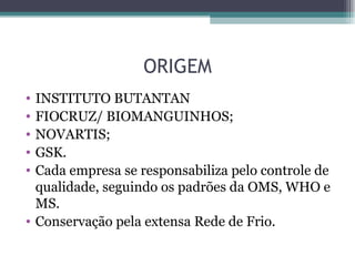 ORIGEM
• INSTITUTO BUTANTAN
• FIOCRUZ/ BIOMANGUINHOS;
• NOVARTIS;
• GSK.
• Cada empresa se responsabiliza pelo controle de
  qualidade, seguindo os padrões da OMS, WHO e
  MS.
• Conservação pela extensa Rede de Frio.
 