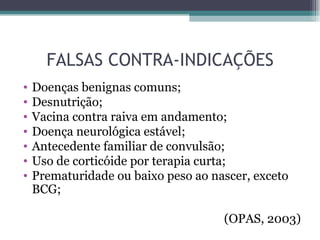 FALSAS CONTRA-INDICAÇÕES
•   Doenças benignas comuns;
•   Desnutrição;
•   Vacina contra raiva em andamento;
•   Doença neurológica estável;
•   Antecedente familiar de convulsão;
•   Uso de corticóide por terapia curta;
•   Prematuridade ou baixo peso ao nascer, exceto
    BCG;

                                     (OPAS, 2003)
 