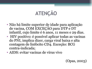 ATENÇÃO

• Não há limite superior de idade para aplicação
  de vacina, COM EXCEÇÃO para DTP e DT
  infantil, cujo limite é 6 anos, 11 meses e 29 dias.
• HIV positivo: é possível aplicar todas as vacinas
  do PNI, implica dizer, carga viral baixa e alta
  contagem de linfócito CD4. Exceção: BCG
  contra-indicada;
• AIDS: evitar vacinas de vírus vivo

                                       (Opas, 2003)
 
