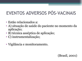 EVENTOS ADVERSOS PÓS-VACINAIS
• Estão relacionados a:
• A) situação de saúde do paciente no momento da
  aplicação;
• B) técnica asséptica de aplicação;
• C) instrumentalização;

• Vigilância e monitoramento.


                                   (Brasil, 2001)
 