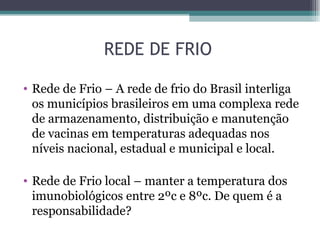 REDE DE FRIO

• Rede de Frio – A rede de frio do Brasil interliga
  os municípios brasileiros em uma complexa rede
  de armazenamento, distribuição e manutenção
  de vacinas em temperaturas adequadas nos
  níveis nacional, estadual e municipal e local.

• Rede de Frio local – manter a temperatura dos
  imunobiológicos entre 2ºc e 8ºc. De quem é a
  responsabilidade?
 