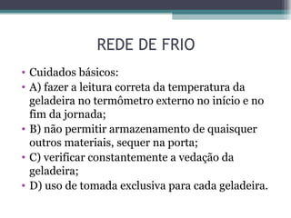 REDE DE FRIO
• Cuidados básicos:
• A) fazer a leitura correta da temperatura da
  geladeira no termômetro externo no início e no
  fim da jornada;
• B) não permitir armazenamento de quaisquer
  outros materiais, sequer na porta;
• C) verificar constantemente a vedação da
  geladeira;
• D) uso de tomada exclusiva para cada geladeira.
 