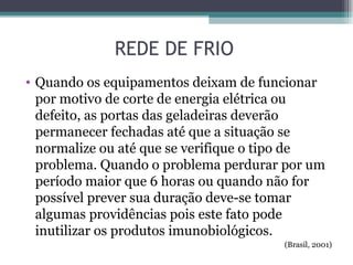 REDE DE FRIO
• Quando os equipamentos deixam de funcionar
  por motivo de corte de energia elétrica ou
  defeito, as portas das geladeiras deverão
  permanecer fechadas até que a situação se
  normalize ou até que se verifique o tipo de
  problema. Quando o problema perdurar por um
  período maior que 6 horas ou quando não for
  possível prever sua duração deve-se tomar
  algumas providências pois este fato pode
  inutilizar os produtos imunobiológicos.
                                      (Brasil, 2001)
 