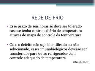 REDE DE FRIO
• Esse prazo de seis horas só deve ser tolerado
  caso se tenha controle diário de temperatura
  através do mapa de controle da temperatura.

• Caso o defeito não seja identificado ou não
  solucionado, esses imunobiológicos deverão ser
  transferidos para outro refrigerador com
  controle adequado de temperatura.
                                         (Brasil, 2001)
 