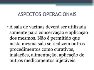 ASPECTOS OPERACIONAIS

• A sala de vacinas deverá ser utilizada
  somente para conservação e aplicação
  dos mesmos. Não é permitido que
  nesta mesma sala se realizem outros
  procedimentos como curativos,
  inalações, alimentação, aplicação de
  outros medicamentos injetáveis.
 