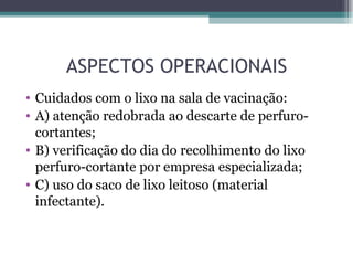 ASPECTOS OPERACIONAIS
• Cuidados com o lixo na sala de vacinação:
• A) atenção redobrada ao descarte de perfuro-
  cortantes;
• B) verificação do dia do recolhimento do lixo
  perfuro-cortante por empresa especializada;
• C) uso do saco de lixo leitoso (material
  infectante).
 