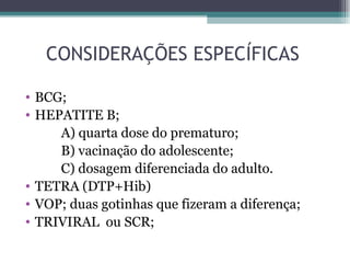 CONSIDERAÇÕES ESPECÍFICAS

• BCG;
• HEPATITE B;
     A) quarta dose do prematuro;
     B) vacinação do adolescente;
     C) dosagem diferenciada do adulto.
• TETRA (DTP+Hib)
• VOP; duas gotinhas que fizeram a diferença;
• TRIVIRAL ou SCR;
 