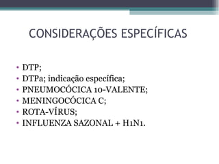 CONSIDERAÇÕES ESPECÍFICAS

•   DTP;
•   DTPa; indicação específica;
•   PNEUMOCÓCICA 10-VALENTE;
•   MENINGOCÓCICA C;
•   ROTA-VÍRUS;
•   INFLUENZA SAZONAL + H1N1.
 
