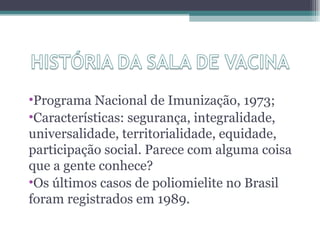 •Programa Nacional de Imunização, 1973;
•Características: segurança, integralidade,
universalidade, territorialidade, equidade,
participação social. Parece com alguma coisa
que a gente conhece?
•Os últimos casos de poliomielite no Brasil
foram registrados em 1989.
 