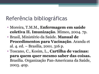 Referência bibliográficas
• Moreira, T.M.M., Enfermagem em saúde
  coletiva II. Imunização. Mimeo, 2004. 7p.
• Brasil, Ministério da Saúde. Manual de
  Procedimentos para Vacinação. Aranda et
  al. 4. ed. – Brasília, 2001. 316 p.
• Toscano, C., Kosim, L., Cartilha de vacinas:
  para quem quer mesmo saber das coisas.
  Brasília. Organização Pan-Americana da Saúde,
  2003. 40p.
 