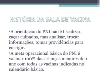 •A orientação do PNI não é fiscalizar,
caçar culpados, mas analisar, trocar
informações, tomar providências para
corrigir.
•A meta operacional básica do PNI é
vacinar 100% das crianças menores de 1
ano com todas as vacinas indicadas no
calendário básico.
 
