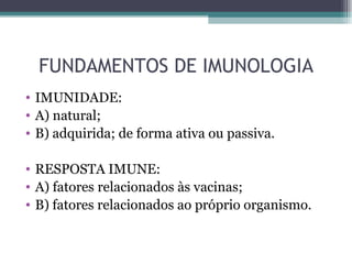 FUNDAMENTOS DE IMUNOLOGIA
• IMUNIDADE:
• A) natural;
• B) adquirida; de forma ativa ou passiva.

• RESPOSTA IMUNE:
• A) fatores relacionados às vacinas;
• B) fatores relacionados ao próprio organismo.
 