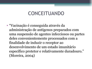 CONCEITUANDO

• “Vacinação é conseguida através da
  administração de antígenos preparados com
  uma suspensão de agentes infecciosos ou partes
  deles convenientemente processados com a
  finalidade de induzir o receptor ao
  desenvolvimento de um estado imunitário
  específico protetor e relativamente duradouro.”
  (Moreira, 2004)
 