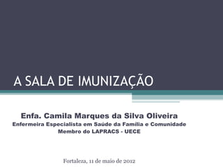 A SALA DE IMUNIZAÇÃO

  Enfa. Camila Marques da Silva Oliveira
Enfermeira Especialista em Saúde da Família e Comunidade
              Membro do LAPRACS - UECE




                Fortaleza, 11 de maio de 2012
 