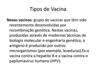 Tipos de Vacina
Novas vacinas: grupo de vacinas que têm sido
recentemente desenvolvidas por
recombinação genética. Nestas vacinas,
produzidas através de modernas técnicas de
biologia molecular e engenharia genética, o
antigeno é produzido por outros
microrganismos (por exemplo, leveduras).Ex:a
vacina contra a hepatite B e a vacina contra o
papilomavírus humano (HPV).
 