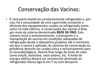 Conservação das Vacinas:
• É necessário mantê-las constantemente refrigeradas e, por
isso, há a necessidade de uma supervisão constante e
eficiente dos equipamentos usados na refrigeração assim
como na rede elétrica, A conservação das vacinas é feita
por meio do sistema denominado REDE DE FRIO. Este
sistema inclui o armazenamento, o transporte e a
manipulação de vacinas em condições adequadas de
refrigeração desde o laboratório produtor até o momento
em que a vacina é aplicada. As câmaras de conservação ou
geladeiras deverão ser usadas única e exclusivamente para
os imunobiológicos, Deverá ficar longe de fonte de calor
como estufa, autoclave, raios solares, etc. A fonte de
energia elétrica deverá ser unicamente destinada ao
refrigerador. Nunca liga-lo em T ou com benjamin.
 