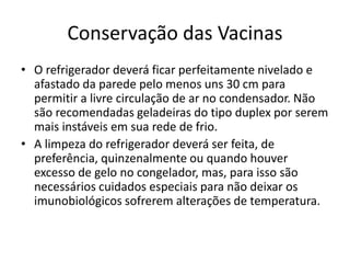 Conservação das Vacinas
• O refrigerador deverá ficar perfeitamente nivelado e
afastado da parede pelo menos uns 30 cm para
permitir a livre circulação de ar no condensador. Não
são recomendadas geladeiras do tipo duplex por serem
mais instáveis em sua rede de frio.
• A limpeza do refrigerador deverá ser feita, de
preferência, quinzenalmente ou quando houver
excesso de gelo no congelador, mas, para isso são
necessários cuidados especiais para não deixar os
imunobiológicos sofrerem alterações de temperatura.
 