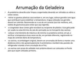 Arrumação da Geladeira
• As prateleiras deverão estar limpas e organizadas devendo ser retirados os vidros e
caixas vazias;
• -retirar as gavetas plásticas caso existam e, em seu lugar, colocar garrafas com água
que contribuem para estabilizar a temperatura. A água colocada nas garrafas
deverá ser colorida. Recomenda-se o uso de um corante (azul de metileno, anil,
violeta de geanciana) para evitar que seja ingerida;
• -o congelador deve conter gelo reciclável ou recipiente de plástico. Esse gelo pode
ser usado na caixa térmica da sala de vacinação ou no transporte das vacinas;
• -colocar o termômetro de máxima e de mínima na prateleira central, em pé, e
verificar a temperatura duas vezes ao dia, em período diferente, registrando no
mapa de controle diário de temperatura;
• -as vacinas, na embalagem original, devem ser arrumadas de forma a manter uma
distância entre si de aproximadamente 3 centímetros e também das paredes do
refrigerador visando a livre circulação do ar frio;
• -as vacinas com prazo de validade mais próximo devem ser colocadas na frente
para que sejam utilizadas primeiro.
 