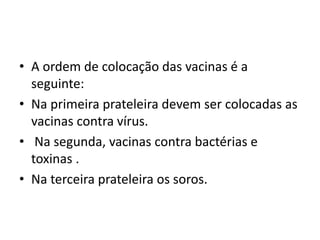 • A ordem de colocação das vacinas é a
seguinte:
• Na primeira prateleira devem ser colocadas as
vacinas contra vírus.
• Na segunda, vacinas contra bactérias e
toxinas .
• Na terceira prateleira os soros.
 