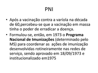PNI
• Após a vacinação contra a varíola na década
de 60,percebeu-se que a vacinação em massa
tinha o poder de erradicar a doença.
• Formulou-se, então, em 1973 o Programa
Nacional de Imunizações (determinado pelo
MS) para coordenar as ações de imunização
desenvolvidas rotineiramente nas redes de
serviço, sendo aprovado em 18/09/1973 e
institucionalizado em1975
 