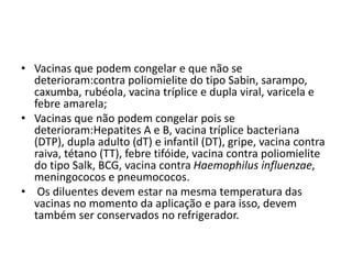 • Vacinas que podem congelar e que não se
deterioram:contra poliomielite do tipo Sabin, sarampo,
caxumba, rubéola, vacina tríplice e dupla viral, varicela e
febre amarela;
• Vacinas que não podem congelar pois se
deterioram:Hepatites A e B, vacina tríplice bacteriana
(DTP), dupla adulto (dT) e infantil (DT), gripe, vacina contra
raiva, tétano (TT), febre tifóide, vacina contra poliomielite
do tipo Salk, BCG, vacina contra Haemophilus influenzae,
meningococos e pneumococos.
• Os diluentes devem estar na mesma temperatura das
vacinas no momento da aplicação e para isso, devem
também ser conservados no refrigerador.
 