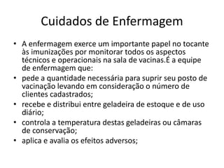 Cuidados de Enfermagem
• A enfermagem exerce um importante papel no tocante
às imunizações por monitorar todos os aspectos
técnicos e operacionais na sala de vacinas.É a equipe
de enfermagem que:
• pede a quantidade necessária para suprir seu posto de
vacinação levando em consideração o número de
clientes cadastrados;
• recebe e distribui entre geladeira de estoque e de uso
diário;
• controla a temperatura destas geladeiras ou câmaras
de conservação;
• aplica e avalia os efeitos adversos;
 