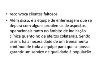 • reconvoca clientes faltosos.
• Além disso, é a equipe de enfermagem que se
depara com alguns problemas de aspectos
operacionais tanto no âmbito de indicação
clínica quanto no de efeitos colaterais. Sendo
assim, há a necessidade de um treinamento
contínuo de toda a equipe para que se possa
garantir um serviço de qualidade à população.
 
