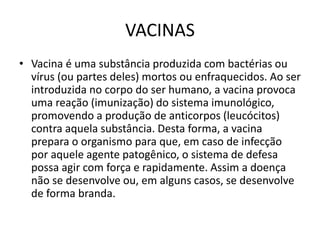 VACINAS
• Vacina é uma substância produzida com bactérias ou
vírus (ou partes deles) mortos ou enfraquecidos. Ao ser
introduzida no corpo do ser humano, a vacina provoca
uma reação (imunização) do sistema imunológico,
promovendo a produção de anticorpos (leucócitos)
contra aquela substância. Desta forma, a vacina
prepara o organismo para que, em caso de infecção
por aquele agente patogênico, o sistema de defesa
possa agir com força e rapidamente. Assim a doença
não se desenvolve ou, em alguns casos, se desenvolve
de forma branda.
 