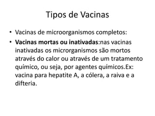 Tipos de Vacinas
• Vacinas de microorganismos completos:
• Vacinas mortas ou inativadas:nas vacinas
inativadas os microrganismos são mortos
através do calor ou através de um tratamento
químico, ou seja, por agentes químicos.Ex:
vacina para hepatite A, a cólera, a raiva e a
difteria.
 