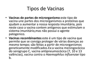 Tipos de Vacinas
• Vacinas de partes de microrganismo:este tipo de
vacina une partes dos microrganismos a proteínas que
ajudam a aumentar a nossa resposta imunitária, pois
neste caso a vacina contem antigenos que estimulam o
sistema imunitário,mas não possui o agente
patogenico.
• Vacinas recombinantes:este é um tipo de vacina que
permite que se consiga proteger de várias doenças ao
mesmo tempo; são feitas a partir de microrganismos
geneticamente modificados.Ex:a vacina meningocócica
do serogrupo C, vacina antipneumocócica (7, 10 e 13
valências), vacina contra o Haemophilus influenzae tipo
b.
 