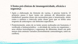3.Testes pré-clínicos de imunogenicidade, eficácia e
segurança
• Após a elaboração da fórmula da vacina, é preciso testá-la. O
primeiro passo é fazer testes em animais de laboratório para
estabelecer quantas doses são necessárias para a imunização, assim
como o número e intervalo entre doses para que se tenha uma
resposta de anticorpos e de linfócitos específicos.
• Posteriormente, antes de os testes serem realizados em humanos, é
verificada a farmacocinética - a atividade da vacina no organismo -,
seus efeitos toxicológicos e segurança de diferentes doses em pelo
menos dois animais variados (normalmente camundongos, ratos ou
coelhos).
 
