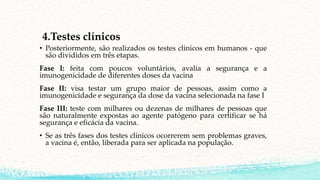4.Testes clínicos
• Posteriormente, são realizados os testes clínicos em humanos - que
são divididos em três etapas.
Fase I: feita com poucos voluntários, avalia a segurança e a
imunogenicidade de diferentes doses da vacina
Fase II: visa testar um grupo maior de pessoas, assim como a
imunogenicidade e segurança da dose da vacina selecionada na fase I
Fase III: teste com milhares ou dezenas de milhares de pessoas que
são naturalmente expostas ao agente patógeno para certificar se há
segurança e eficácia da vacina.
• Se as três fases dos testes clínicos ocorrerem sem problemas graves,
a vacina é, então, liberada para ser aplicada na população.
 