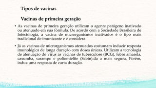 Tipos de vacinas
Vacinas de primeira geração
• As vacinas de primeira geração utilizam o agente patógeno inativado
ou atenuado em sua fórmula. De acordo com a Sociedade Brasileira de
Infectologia, a vacina de microrganismos inativados é o tipo mais
tradicional de imunizante e é considera
• Já as vacinas de microrganismos atenuados costumam induzir resposta
imunológica de longa duração com doses únicas. Utilizam a tecnologia
de atenuação do vírus as vacinas de tuberculose (BCG), febre amarela,
caxumba, sarampo e poliomielite (Sabin).da a mais segura. Porém,
induz uma resposta de curta duração.
 
