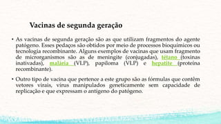 Vacinas de segunda geração
• As vacinas de segunda geração são as que utilizam fragmentos do agente
patógeno. Esses pedaços são obtidos por meio de processos bioquímicos ou
tecnologia recombinante. Alguns exemplos de vacinas que usam fragmento
de microrganismos são as de meningite (conjugadas), tétano (toxinas
inativadas), malária (VLP), papiloma (VLP) e hepatite (proteína
recombinante).
• Outro tipo de vacina que pertence a este grupo são as fórmulas que contêm
vetores virais, vírus manipulados geneticamente sem capacidade de
replicação e que expressam o antígeno do patógeno.
 