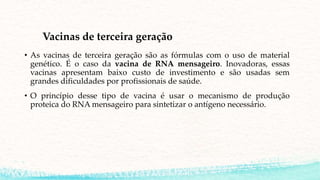 Vacinas de terceira geração
• As vacinas de terceira geração são as fórmulas com o uso de material
genético. É o caso da vacina de RNA mensageiro. Inovadoras, essas
vacinas apresentam baixo custo de investimento e são usadas sem
grandes dificuldades por profissionais de saúde.
• O princípio desse tipo de vacina é usar o mecanismo de produção
proteica do RNA mensageiro para sintetizar o antígeno necessário.
 
