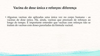 Vacina de dose única e reforços: diferença
• Algumas vacinas são aplicadas uma única vez no corpo humano - as
vacinas de dose única. Há, ainda, vacinas que precisam de reforços ao
longo do tempo. É importante entender que vacinas com reforços não se
tratam de vacinas com doses parceladas da fórmula vacinal.
 