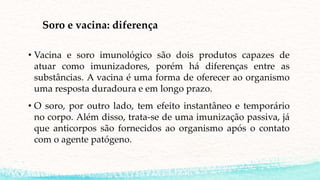 Soro e vacina: diferença
• Vacina e soro imunológico são dois produtos capazes de
atuar como imunizadores, porém há diferenças entre as
substâncias. A vacina é uma forma de oferecer ao organismo
uma resposta duradoura e em longo prazo.
• O soro, por outro lado, tem efeito instantâneo e temporário
no corpo. Além disso, trata-se de uma imunização passiva, já
que anticorpos são fornecidos ao organismo após o contato
com o agente patógeno.
 
