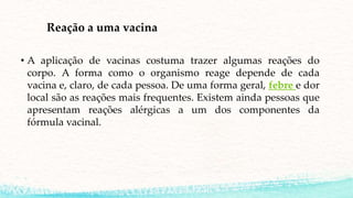 Reação a uma vacina
• A aplicação de vacinas costuma trazer algumas reações do
corpo. A forma como o organismo reage depende de cada
vacina e, claro, de cada pessoa. De uma forma geral, febre e dor
local são as reações mais frequentes. Existem ainda pessoas que
apresentam reações alérgicas a um dos componentes da
fórmula vacinal.
 