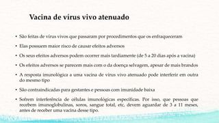 Vacina de vírus vivo atenuado
• São feitas de vírus vivos que passaram por procedimentos que os enfraqueceram
• Elas possuem maior risco de causar efeitos adversos
• Os seus efeitos adversos podem ocorrer mais tardiamente (de 5 a 20 dias após a vacina)
• Os efeitos adversos se parecem mais com o da doença selvagem, apesar de mais brandos
• A resposta imunológica a uma vacina de vírus vivo atenuado pode interferir em outra
do mesmo tipo
• São contraindicadas para gestantes e pessoas com imunidade baixa
• Sofrem interferência de células imunológicas específicas. Por isso, que pessoas que
recebem imunoglobulinas, soros, sangue total, etc, devem aguardar de 3 a 11 meses,
antes de receber uma vacina desse tipo.
 