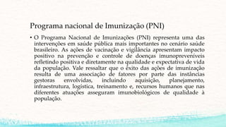 Programa nacional de Imunização (PNI)
• O Programa Nacional de Imunizações (PNI) representa uma das
intervenções em saúde pública mais importantes no cenário saúde
brasileiro. As ações de vacinação e vigilância apresentam impacto
positivo na prevenção e controle de doenças imunopreveníveis
refletindo positiva e diretamente na qualidade e expectativa de vida
da população. Vale ressaltar que o êxito das ações de imunização
resulta de uma associação de fatores por parte das instâncias
gestoras envolvidas, incluindo aquisição, planejamento,
infraestrutura, logística, treinamento e, recursos humanos que nas
diferentes atuações asseguram imunobiológicos de qualidade à
população.
 