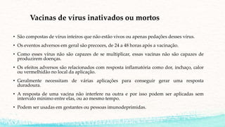 Vacinas de vírus inativados ou mortos
• São compostas de vírus inteiros que não estão vivos ou apenas pedações desses vírus.
• Os eventos adversos em geral são precoces, de 24 a 48 horas após a vacinação.
• Como esses vírus não são capazes de se multiplicar, essas vacinas não são capazes de
produzirem doenças.
• Os efeitos adversos são relacionados com resposta inflamatória como dor, inchaço, calor
ou vermelhidão no local da aplicação.
• Geralmente necessitam de várias aplicações para conseguir gerar uma resposta
duradoura.
• A resposta de uma vacina não interfere na outra e por isso podem ser aplicadas sem
intervalo mínimo entre elas, ou ao mesmo tempo.
• Podem ser usadas em gestantes ou pessoas imunodeprimidas.
 