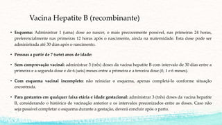 Vacina Hepatite B (recombinante)
• Esquema: Administrar 1 (uma) dose ao nascer, o mais precocemente possível, nas primeiras 24 horas,
preferencialmente nas primeiras 12 horas após o nascimento, ainda na maternidade. Esta dose pode ser
administrada até 30 dias após o nascimento.
• Pessoas a partir de 7 (sete) anos de idade:
• Sem comprovação vacinal: administrar 3 (três) doses da vacina hepatite B com intervalo de 30 dias entre a
primeira e a segunda dose e de 6 (seis) meses entre a primeira e a terceira dose (0, 1 e 6 meses).
• Com esquema vacinal incompleto: não reiniciar o esquema, apenas completá-lo conforme situação
encontrada.
• Para gestantes em qualquer faixa etária e idade gestacional: administrar 3 (três) doses da vacina hepatite
B, considerando o histórico de vacinação anterior e os intervalos preconizados entre as doses. Caso não
seja possível completar o esquema durante a gestação, deverá concluir após o parto.
 